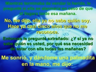 Mientras terminaba de vendar la herida, le pregunté si ella se alarmaría en caso de que él llegara tarde esa mañana. No, me dijo, ella ya no sabe quién soy. Hace ya casi cinco años que no me reconoce. Entonces le pregunté extrañado: ¿Y si ya no sabe quién es usted, por qué esa necesidad de estar con ella todas las mañanas? Me sonrió, y dándome una palmadita en la mano, me dijo: