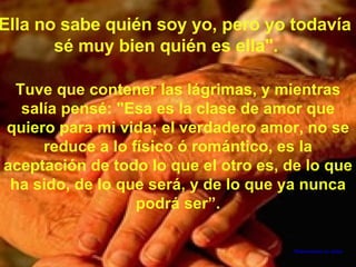 "Ella no sabe quién soy yo, pero yo todavía sé muy bien quién es ella". Tuve que contener las lágrimas, y mientras salía pensé: "Esa es la clase de amor que quiero para mi vida; el verdadero amor, no se reduce a lo físico ó romántico, es la aceptación de todo lo que el otro es, de lo que ha sido, de lo que será, y de lo que ya nunca podrá ser”. Desconozco su autor