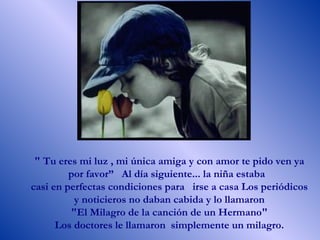 " Tu eres mi luz , mi única amiga y con amor te pido ven ya por favor”  Al día siguiente... la niña estaba  casi en perfectas condiciones para  irse a casa Los periódicos y noticieros no daban cabida y lo llamaron "El Milagro de la canción de un Hermano"  Los doctores le llamaron  simplemente un milagro.  