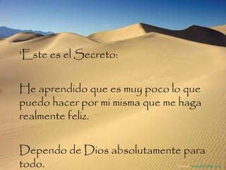 'Este es el Secreto:  He aprendido que es muy poco lo que puedo hacer por mi misma que me haga realmente feliz.  Dependo de Dios absolutamente para todo.  Difunde  AvanzaPorMas.com 