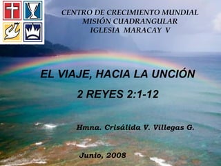 CENTRO DE CRECIMIENTO MUNDIAL MISIÓN CUADRANGULAR IGLESIA  MARACAY  V EL VIAJE, HACIA LA UNCIÓN 2 REYES 2:1-12 Hmna. Crisálida V. Villegas G. Junio, 2008 
