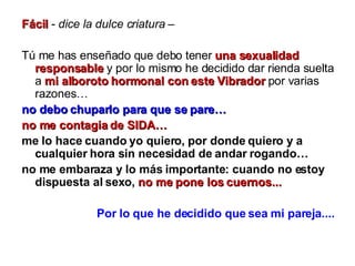 Fácil  -  dice la dulce criatura  –  Tú me has enseñado que debo tener  una sexualidad responsable  y por lo mismo he decidido dar rienda suelta a  mi alboroto hormonal con este Vibrador  por varias razones… no debo chuparlo para que se pare… no me contagia de SIDA…   me lo hace cuando yo quiero, por donde quiero y a cualquier hora sin necesidad de andar rogando… no me embaraza y lo más importante: cuando no estoy dispuesta al sexo,   no me pone los cuernos... Por lo que he decidido que sea mi pareja.... 