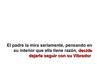 El padre la mira seriamente, pensando en su interior que ella tiene razón,  decide dejarla seguir con su Vibrador   