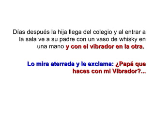 Días después la hija llega del colegio y al entrar a la sala ve a su padre con un vaso de whisky en una mano  y con el vibrador en la otra.  Lo mira aterrada y le exclama:   ¿Papá que haces con mi Vibrador?... 