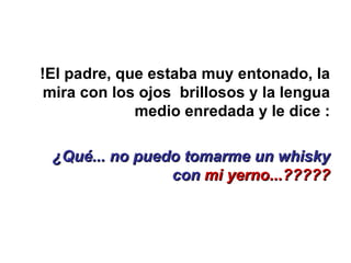 !El padre, que estaba muy entonado, la mira con los ojos  brillosos y la lengua medio enredada y le dice : ¿Qué... no puedo tomarme un whisky con  mi yerno...????? 