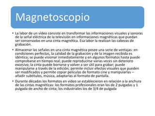 Magnetoscopio
• La labor de un vídeo consiste en transformar las informaciones visuales y sonoras
de la señal eléctrica de la televisión en informaciones magnéticas que puedan
ser conservadas en una cinta magnética. Esa labor la realizan las cabezas de
grabación.
• Almacenar las señales en una cinta magnética posee una serie de ventajas: en
condiciones perfectas, la calidad de la grabación y de la imagen recibida es
idéntica; se puede visionar inmediatamente y en algunos formatos hasta puede
comprobarse en tiempo real; puede reproducirse varias veces sin deterioro
excesivo; la cinta puede borrarse y volver a ser útil para grabar; puede
manipularse a través de la edición; permite incluir efectos visuales que pueden
ser modificados y permite copiar películas de formato cine y manipularlas –
añadir subtítulos, música, adaptarlas al formato de pantalla.
• Durante décadas los formatos en vídeo se establecieron en relación a la anchura
de las cintas magnéticas: los formatos profesionales eran los de 2 pulgadas y 1
pulgada de ancho de cinta; los industriales los de 3/4 de pulgada
 