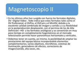 Magnetoscopio II
• En los últimos años han surgido con fuerza los formatos digitales,
DV –Digital Vídeo-. Todo indica que estos formatos tales como el
DV Profesional, el DVPro, el DVCam y el MiniDV, debido a la
excelente calidad combinada de imagen y sonido y a su flexibilidad
en la postproducción desplazarán, con el permiso de los de Alta
Definición –HD- a los formatos analógicos y se convertirán en muy
poco tiempo en completamente hegemónicos en el mercado
televisivoión permite hacer panorámicas horizontales y verticales.
• Debemos tener en cuenta, así mismo, la posibilidad de ampliar las
prestaciones del equipo básico incorporándole elementos
complementarios; varios objetivos, micrófonos, sistemas de
iluminación, generadores de efectos, correctores de
imagen/sonido, alta voces, etc.
 