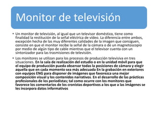 Monitor de televisión
• Un monitor de televisión, al igual que un televisor doméstico, tiene como
finalidad la restitución de la señal eléctrica de vídeo. La diferencia entre ambos,
excepción hecha de las muy diferentes calidades de la imagen que consiguen,
consiste en que el monitor recibe la señal de la cámara o de un magnetoscopio
por medio de algún tipo de cable mientras que el televisor cuenta con un
sintonizador para las trasmisiones de televisión.
• Los monitores se utilizan para los procesos de producción televisiva en tres
situaciones. En la sala de realización del estudio o en la unidad móvil para que
el equipo de producción pueda observar todas la posiciones de cámara y elegir
aquella que en cada momento sea más adecuada En la grabación en exteriores
con equipos ENG para disponer de imágenes que favorezca una mejor
composición visual y los contenidos narrativos. En el desarrollo de las prácticas
profesionales de los periodistas; tal como ocurre con los monitores que
favorece los comentarios de los cronistas deportivos a los que a las imágenes se
les incorpora datos informativos
 