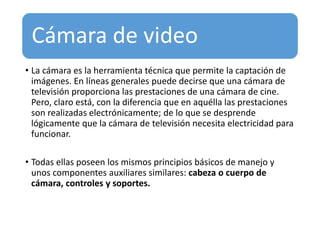 Cámara de video
• La cámara es la herramienta técnica que permite la captación de
imágenes. En líneas generales puede decirse que una cámara de
televisión proporciona las prestaciones de una cámara de cine.
Pero, claro está, con la diferencia que en aquélla las prestaciones
son realizadas electrónicamente; de lo que se desprende
lógicamente que la cámara de televisión necesita electricidad para
funcionar.
• Todas ellas poseen los mismos principios básicos de manejo y
unos componentes auxiliares similares: cabeza o cuerpo de
cámara, controles y soportes.
 