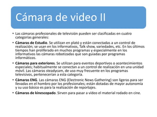 Cámara de video II
• Las cámaras profesionales de televisión pueden ser clasificadas en cuatro
categorías generales:
• Cámaras de Estudio. Se utilizan en plató y están conectadas a un control de
realización; se usan en los informativos, Talk show, variedades, etc. En los últimos
tiempos han proliferado en muchos programas y especialmente en los
informativos las cámaras robotizadas que son guiadas por programas
informáticos.
• Cámaras para exteriores. Se utilizan para eventos deportivos o acontecimientos
especiales; habitualmente se conectan a un control de realización en una unidad
móvil. Las cámaras steadycam, de uso muy frecuente en los programas
televisivos, pertenecerían a esta categoría.
• Cámaras ENG. Las cámaras ENG (Electronic News Gathering) son ligeras para ser
llevadas en el hombro por los profesionales; están dotadas de mayor autonomía
y su uso básico es para la realización de reportajes.
• Cámaras de kinescopado. Sirven para pasar a vídeo el material rodado en cine.
 