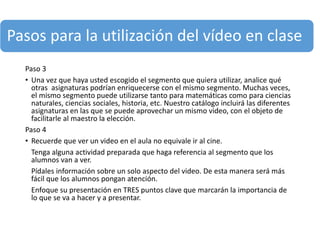 Pasos para la utilización del vídeo en clase
Paso 3
• Una vez que haya usted escogido el segmento que quiera utilizar, analice qué
otras asignaturas podrían enriquecerse con el mismo segmento. Muchas veces,
el mismo segmento puede utilizarse tanto para matemáticas como para ciencias
naturales, ciencias sociales, historia, etc. Nuestro catálogo incluirá las diferentes
asignaturas en las que se puede aprovechar un mismo video, con el objeto de
facilitarle al maestro la elección.
Paso 4
• Recuerde que ver un video en el aula no equivale ir al cine.
Tenga alguna actividad preparada que haga referencia al segmento que los
alumnos van a ver.
Pídales información sobre un solo aspecto del video. De esta manera será más
fácil que los alumnos pongan atención.
Enfoque su presentación en TRES puntos clave que marcarán la importancia de
lo que se va a hacer y a presentar.
 