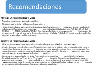 Recomendaciones
ANTES DE LA PRESENTACIÓN DEL VIDEO
•Anuncie a sus alumnos que verán un video.
•Dígales de qué se trata y pídales que le den ideas e
•hipótesis sobre lo que van a ver. Puede anotar esta información en el pizarrón, bien en una hoja de
trabajo con el formato de tres columnas que indica la utilidad del mismo: “LO QUE SÉ. LO QUE
QUIERO SABER. LO QUE APRENDÍ.” Este formato facilitará la organización de los trabajos de
los alumnos. En esta primera parte llenarán la columna titulada: “LO QUE SÉ” donde podrán escribir los
alumnos lo que saben del tema a tratar.
DURANTE LA PRESENTACIÓN DEL VIDEO
• Dé a los alumnos una tarea sobre el contenido del segmento del video que van a ver.
• Pídales de tres a cinco detalles específicos del mismo, uno del principio, dos o tres del medio, y uno o
dos del final. Deberán anotar esta información en la segunda columna de su hoja de trabajo. Con
esto se logran dos objetivos: uno, que los alumnos pongan atención durante el segmento, y dos, que
estén alerta a las respuestas que se les han pedido.
• Recuerde, ¡no apague las luces! Nota: Es conveniente emplear las posibilidades del video
Actividades para Ver un Video Serie: “En el Aula” importa. Recuerde que los alumnos van a ver
solamente una pequeña parte del video, no van a verlo completo, a menos de que usted así lo
haya determinado Nota: En ocasiones, se recomienda ver el video al final de todo un curso, cuando
los segmentos utilizados pueden formar un todo para recapitular.
 