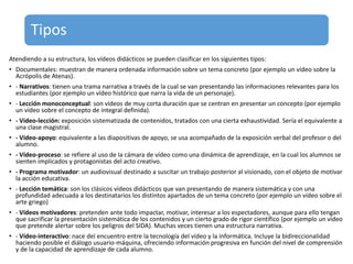 Tipos
Atendiendo a su estructura, los vídeos didácticos se pueden clasificar en los siguientes tipos:
• Documentales: muestran de manera ordenada información sobre un tema concreto (por ejemplo un vídeo sobre la
Acrópolis de Atenas).
• - Narrativos: tienen una trama narrativa a través de la cual se van presentando las informaciones relevantes para los
estudiantes (por ejemplo un vídeo histórico que narra la vida de un personaje).
• - Lección monoconceptual: son vídeos de muy corta duración que se centran en presentar un concepto (por ejemplo
un vídeo sobre el concepto de integral definida).
• - Vídeo-lección: exposición sistematizada de contenidos, tratados con una cierta exhaustividad. Sería el equivalente a
una clase magistral.
• - Vídeo-apoyo: equivalente a las diapositivas de apoyo, se usa acompañado de la exposición verbal del profesor o del
alumno.
• - Vídeo-proceso: se refiere al uso de la cámara de vídeo como una dinámica de aprendizaje, en la cual los alumnos se
sienten implicados y protagonistas del acto creativo.
• - Programa motivador: un audiovisual destinado a suscitar un trabajo posterior al visionado, con el objeto de motivar
la acción educativa.
• - Lección temática: son los clásicos vídeos didácticos que van presentando de manera sistemática y con una
profundidad adecuada a los destinatarios los distintos apartados de un tema concreto (por ejemplo un vídeo sobre el
arte griego)
• - Vídeos motivadores: pretenden ante todo impactar, motivar, interesar a los espectadores, aunque para ello tengan
que sacrificar la presentación sistemática de los contenidos y un cierto grado de rigor científico (por ejemplo un vídeo
que pretende alertar sobre los peligros del SIDA). Muchas veces tienen una estructura narrativa.
• - Vídeo-interactivo: nace del encuentro entre la tecnología del vídeo y la informática. Incluye la bidireccionalidad
haciendo posible el diálogo usuario-máquina, ofreciendo información progresiva en función del nivel de comprensión
y de la capacidad de aprendizaje de cada alumno.
 