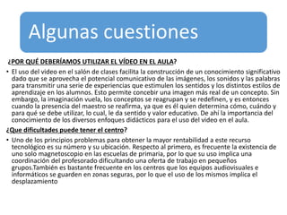 Algunas cuestiones
¿POR QUÉ DEBERÍAMOS UTILIZAR EL VÍDEO EN EL AULA?
• El uso del video en el salón de clases facilita la construcción de un conocimiento significativo
dado que se aprovecha el potencial comunicativo de las imágenes, los sonidos y las palabras
para transmitir una serie de experiencias que estimulen los sentidos y los distintos estilos de
aprendizaje en los alumnos. Esto permite concebir una imagen más real de un concepto. Sin
embargo, la imaginación vuela, los conceptos se reagrupan y se redefinen, y es entonces
cuando la presencia del maestro se reafirma, ya que es él quien determina cómo, cuándo y
para qué se debe utilizar, lo cual, le da sentido y valor educativo. De ahí la importancia del
conocimiento de los diversos enfoques didácticos para el uso del video en el aula.
¿Que dificultades puede tener el centro?
• Uno de los principios problemas para obtener la mayor rentabilidad a este recurso
tecnológico es su número y su ubicación. Respecto al primero, es frecuente la existencia de
uno solo magnetoscopio en las escuelas de primaria, por lo que su uso implica una
coordinación del profesorado dificultando una oferta de trabajo en pequeños
grupos.También es bastante frecuente en los centros que los equipos audiovisuales e
informáticos se guarden en zonas seguras, por lo que el uso de los mismos implica el
desplazamiento
 