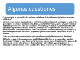 Algunas cuestiones
¿Es importante la formación del profesora a la hora de la utilización del vídeo como uso
didáctico?
Al vivir en un mundo cuya cultura es eminentemente audiovisual. La imagen es una de las
principales fuentes de conocimiento. El cine, como la televisión, ejerce un gran atractivo
sobre los jóvenes. Por ello, los Centros de Profesores y de Recursos, sensibles ante esta
realidad y a petición de buena parte del profesorado, han planificado actividades de
formación que contemplan el cine como un excelente recurso didáctico para favorecer y
motivar el proceso de enseñanza y aprendizaje del alumnado de las distintas etapas y
niveles.
¿Existe en nuestra comunidad algún plan para fomentar el vídeo como uso didáctico?
• El hecho es que el cine proporciona posibilidades didácticas al profesorado y que los
Centros de Profesores y de Recursos lo tienen en cuenta como línea formativa que puede
servir para ayudar a los procesos de enseñanza y aprendizaje y para favorecer la
motivación del alumnado como sujeto activo de su verdadero proceso de formación.
 