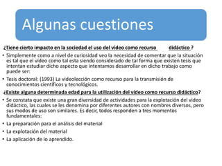 Algunas cuestiones
¿Tiene cierto impacto en la sociedad el uso del vídeo como recurso didáctico ?
• Simplemente como a nivel de curiosidad veo la necesidad de comentar que la situación
es tal que el vídeo como tal esta siendo considerado de tal forma que existen tesis que
intentan estudiar dicho aspecto que intentamos desarrollar en dicho trabajo como
puede ser:
• Tesis doctoral: (1993) La videolección como recurso para la transmisión de
conocimientos científicos y tecnológicos.
¿Existe alguna determinada edad para la utilización del vídeo como recurso didáctico?
• Se constata que existe una gran diversidad de actividades para la explotación del video
didáctico, las cuales se les denomina por diferentes autores con nombres diversos, pero
sus modos de uso son similares. Es decir, todos responden a tres momentos
fundamentales:
• La preparación para el análisis del material
• La explotación del material
• La aplicación de lo aprendido.
 