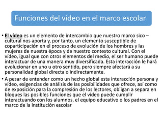 Funciones del video en el marco escolar
• El vídeo es un elemento de intercambio que nuestro marco sico –
cultural nos aporta y, por tanto, un elemento susceptible de
coparticipación en el proceso de evolución de los hombres y las
mujeres de nuestra época y de nuestro contexto cultural. Con el
vídeo, igual que con otros elementos del medio, el ser humano puede
interactuar de una manera muy diversificada. Esta interacción le hará
evolucionar en uno u otro sentido, pero siempre afectará a su
personalidad global directa o indirectamente.
• A pesar de entender como un hecho global esta interacción persona y
vídeo, exigencias de análisis de las posibilidades que ofrece, así como
de exposición para la compresión de los lectores, obligan a separa en
bloques las posibles funciones que el vídeo puede cumplir
interactuando con los alumnos, el equipo educativo o los padres en el
marco de la institución escolar
 