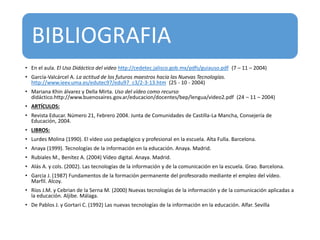 BIBLIOGRAFIA
• En el aula. El Uso Didáctico del video http://cedetec.jalisco.gob.mx/pdfs/guiauso.pdf (7 – 11 – 2004)
• García-Valcárcel A. La actitud de los futuros maestros hacia las Nuevas Tecnologías.
http://www.ieev.uma.es/edutec97/edu97_c3/2-3-13.htm (25 - 10 - 2004)
• Mariana Khin álvarez y Della Mirta. Uso del vídeo como recurso
didáctico.http://www.buenosaires.gov.ar/educacion/docentes/bep/lengua/video2.pdf (24 – 11 – 2004)
• ARTÍCULOS:
• Revista Educar. Número 21, Febrero 2004. Junta de Comunidades de Castilla-La Mancha, Consejería de
Educación, 2004.
• LIBROS:
• Lurdes Molina (1990). El vídeo uso pedagógico y profesional en la escuela. Alta Fulla. Barcelona.
• Anaya (1999). Tecnologías de la información en la educación. Anaya. Madrid.
• Rubiales M., Benítez A. (2004) Vídeo digital. Anaya. Madrid.
• Alás A. y cols. (2002). Las tecnologías de la información y de la comunicación en la escuela. Grao. Barcelona.
• Garcia J. (1987) Fundamentos de la formación permanente del profesorado mediante el empleo del vídeo.
Marfil. Alcoy.
• Ríos J.M. y Cebrian de la Serna M. (2000) Nuevas tecnologías de la información y de la comunicación aplicadas a
la educación. Aljibe. Málaga.
• De Pablos J. y Gortari C. (1992) Las nuevas tecnologías de la información en la educación. Alfar. Sevilla
 