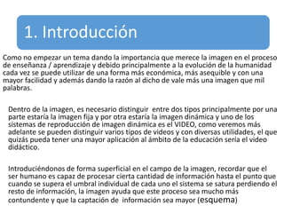 1. Introducción
Como no empezar un tema dando la importancia que merece la imagen en el proceso
de enseñanza / aprendizaje y debido principalmente a la evolución de la humanidad
cada vez se puede utilizar de una forma más económica, más asequible y con una
mayor facilidad y además dando la razón al dicho de vale más una imagen que mil
palabras.
Dentro de la imagen, es necesario distinguir entre dos tipos principalmente por una
parte estaría la imagen fija y por otra estaría la imagen dinámica y uno de los
sistemas de reproducción de imagen dinámica es el VIDEO, como veremos más
adelante se pueden distinguir varios tipos de videos y con diversas utilidades, el que
quizás pueda tener una mayor aplicación al ámbito de la educación sería el video
didáctico.
Introduciéndonos de forma superficial en el campo de la imagen, recordar que el
ser humano es capaz de procesar cierta cantidad de información hasta el punto que
cuando se supera el umbral individual de cada uno el sistema se satura perdiendo el
resto de información, la imagen ayuda que este proceso sea mucho más
contundente y que la captación de información sea mayor (esquema)
 