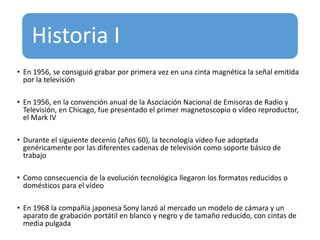 Historia I
• En 1956, se consiguió grabar por primera vez en una cinta magnética la señal emitida
por la televisión
• En 1956, en la convención anual de la Asociación Nacional de Emisoras de Radio y
Televisión, en Chicago, fue presentado el primer magnetoscopio o vídeo reproductor,
el Mark IV
• Durante el siguiente decenio (años 60), la tecnología vídeo fue adoptada
genéricamente por las diferentes cadenas de televisión como soporte básico de
trabajo
• Como consecuencia de la evolución tecnológica llegaron los formatos reducidos o
domésticos para el vídeo
• En 1968 la compañía japonesa Sony lanzó al mercado un modelo de cámara y un
aparato de grabación portátil en blanco y negro y de tamaño reducido, con cintas de
media pulgada
 