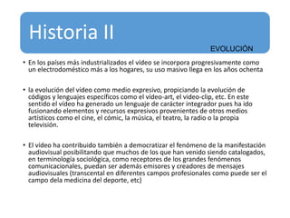 Historia II
• En los países más industrializados el vídeo se incorpora progresivamente como
un electrodoméstico más a los hogares, su uso masivo llega en los años ochenta
• la evolución del vídeo como medio expresivo, propiciando la evolución de
códigos y lenguajes específicos como el vídeo-art, el video-clip, etc. En este
sentido el vídeo ha generado un lenguaje de carácter integrador pues ha ido
fusionando elementos y recursos expresivos provenientes de otros medios
artísticos como el cine, el cómic, la música, el teatro, la radio o la propia
televisión.
• El vídeo ha contribuido también a democratizar el fenómeno de la manifestación
audiovisual posibilitando que muchos de los que han venido siendo catalogados,
en terminología sociológica, como receptores de los grandes fenómenos
comunicacionales, puedan ser además emisores y creadores de mensajes
audiovisuales (transcental en diferentes campos profesionales como puede ser el
campo dela medicina del deporte, etc)
EVOLUCIÓN
 