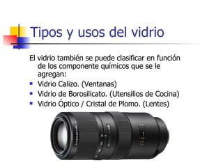 Tipos y usos del vidrio El vidrio también se puede clasificar en función de los componente químicos que se le agregan: Vidrio Calizo. (Ventanas) Vidrio de Borosilicato. (Utensilios de Cocina) Vidrio Óptico / Cristal de Plomo. (Lentes) 