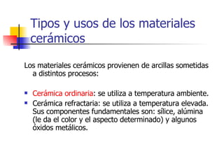 Tipos y usos de los materiales cerámicos Los materiales cerámicos provienen de arcillas sometidas a distintos procesos: Cerámica ordinaria : se utiliza a temperatura ambiente. Cerámica refractaria: se utiliza a temperatura elevada. Sus componentes fundamentales son: sílice, alúmina (le da el color y el aspecto determinado) y algunos óxidos metálicos. 