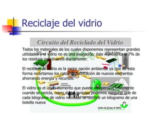 Reciclaje del vidrio Todos los materiales de los cuales disponemos representan grandes utilidades y el vidrio no es una excepción; éste representa el 7% de los residuos que tiramos diariamente. El reciclaje de vidrio es la mejor opción ambiental ya que de esta forma recortamos los cotos de fabricación de nuevos elementos ahorrando energía y recursos. El vidrio es el único elemento que puede recuperarse totalmente cuando se recicla, como datos curiosos podemos asegurar que de cada kilogramo de vidrio reciclado se obtiene un kilogramo de una botella nueva 