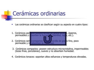 Cerámicas ordinarias Las cerámicas ordinarias se clasifican según su aspecto en cuatro tipos: 1.  Cerámicos porosos: poseen arcilla de grano grueso, ásperos,  permeables y absorben la humedad (ladrillos, tejas, etc.). 2.  Cerámicos semi-compactos: poseen arcilla de grano fino, poco permeable y no absorben la humedad. 3.  Cerámicos compactos: poseen estructura microcristalina, impermeables (lozas finas, porcelanas), suaves y no absorben humedad. 4.  Cerámicos tenaces: soportan altos esfuerzos y temperaturas elevadas. 