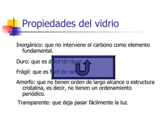 Propiedades del vidrio Inorgánico: que no interviene el carbono como elemento fundamental.  Duro: que es difícil de rayar. Frágil: que es fácil de romper. Amorfo: que no tienen orden de largo alcance o estructura cristalina, es decir, no tienen un ordenamiento periódico. Transparente: que deja pasar fácilmente la luz. 