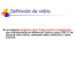 Definición de vidrio Es un material  inorgánico, duro, frágil, amorfo y transparente  que ordinariamente se obtiene por fusión a unos 1500 ºC de arena de sílice (SiO2), carbonato sódico (Na2CO3) y caliza (CaCO3).  