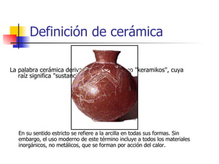 Definición de cerámica La palabra cerámica deriva del vocablo griego ''keramikos'', cuya raíz significa "sustancia quemada".  En su sentido estricto se refiere a la arcilla en todas sus formas. Sin embargo, el uso moderno de este término incluye a todos los materiales inorgánicos, no metálicos, que se forman por acción del calor. 