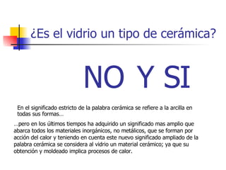 ¿Es el vidrio un tipo de cerámica? Y SI NO En el significado estricto de la palabra cerámica se refiere a la arcilla en todas sus formas… … pero en los últimos tiempos ha adquirido un significado mas amplio que abarca todos los materiales inorgánicos, no metálicos, que se forman por acción del calor y teniendo en cuenta este nuevo significado ampliado de la palabra cerámica se considera al vidrio un material cerámico; ya que su obtención y moldeado implica procesos de calor. 