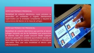 VOTO ELECTRÓNICO PRESENCIAL:
Modalidad de votación electrónica, cuyos procesos se
desarrollan en ambientes o lugares debidamente
supervisados por la entidades competentes y requiere la
concurrencia del elector en la mesa de sufragio.
VOTO ELECTRÓNICO NO PRESENCIAL:
Modalidad de votación electrónica que permite al elector
sufragar haciendo uso de las facilidades que proporciona
la internet. Este acto puede concurrir desde cualquier
ubicación geográfica o ambiente que el elector decida, en
tanto disponga de los medios electrónicos o informáticos
adecuados. Para usar esta modalidad el elector opta
voluntariamente.
 