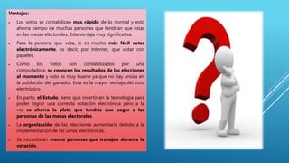 Ventajas:
 Los votos se contabilizan más rápido de lo normal y esto
ahorra tiempo de muchas personas que tendrían que estar
en las mesas electorales. Esta ventaja muy significativa.
 Para la persona que vota, le es mucho más fácil votar
electrónicamente, es decir, por Internet, que votar con
papeles.
 Como los votos son contabilizados por una
computadora, se conocen los resultados de las elecciones
al momento y esto es muy bueno ya que no hay ansias en
la población del ganador. Esta es la mayor ventaja del voto
electrónico.
 En parte, el Estado, tiene que invertir en la tecnología para
poder lograr una correcta votación electrónica pero a la
vez se ahorra la plata que tendría que pagar a las
personas de las mesas electorales.
 La organización de las elecciones aumentaría debido a la
implementación de las urnas electrónicas.
 Se necesitarán menos personas que trabajen durante la
votación.
 