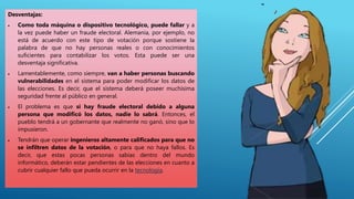 Desventajas:
 Como toda máquina o dispositivo tecnológico, puede fallar y a
la vez puede haber un fraude electoral. Alemania, por ejemplo, no
está de acuerdo con este tipo de votación porque sostiene la
palabra de que no hay personas reales o con conocimientos
suficientes para contabilizar los votos. Esta puede ser una
desventaja significativa.
 Lamentablemente, como siempre, van a haber personas buscando
vulnerabilidades en el sistema para poder modificar los datos de
las elecciones. Es decir, que el sistema deberá poseer muchísima
seguridad frente al público en general.
 El problema es que si hay fraude electoral debido a alguna
persona que modificó los datos, nadie lo sabrá. Entonces, el
pueblo tendrá a un gobernante que realmente no ganó, sino que lo
impusieron.
 Tendrán que operar ingenieros altamente calificados para que no
se infiltren datos de la votación, o para que no haya fallos. Es
decir, que estas pocas personas sabias dentro del mundo
informático, deberán estar pendientes de las elecciones en cuanto a
cubrir cualquier fallo que pueda ocurrir en la tecnología.
 