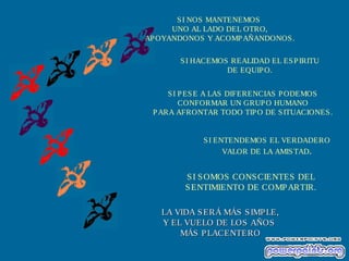 SI HACEMOS REALIDAD EL ESPIRITU
DE EQUIPO.
SI PESE A LAS DIFERENCIAS PODEMOS
CONFORMAR UN GRUPO HUMANO
PARA AFRONTAR TODO TIPO DE SITUACIONES.
SI ENTENDEMOS EL VERDADERO
VALOR DE LA AMISTAD.
SI SOMOS CONSCIENTES DEL
SENTIMIENTO DE COMPARTIR.
LA VIDA SERÁ MÁS SIMPLE,LA VIDA SERÁ MÁS SIMPLE,
Y EL VUELO DE LOS AÑOSY EL VUELO DE LOS AÑOS
MÁS PLACENTEROMÁS PLACENTERO
SI NOS MANTENEMOS
UNO AL LADO DEL OTRO,
APOYANDONOS Y ACOMPAÑANDONOS.
 