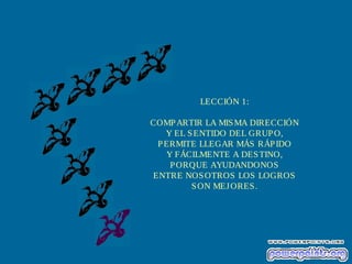 LECCIÓN 1:
COMPARTIR LA MISMA DIRECCIÓN
Y EL SENTIDO DEL GRUPO,
PERMITE LLEGAR MÁS RÁPIDO
Y FÁCILMENTE A DESTINO,
PORQUE AYUDANDONOS
ENTRE NOSOTROS LOS LOGROS
SON MEJORES.
 