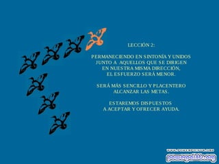LECCIÓN 2:
PERMANECIENDO EN SINTONÍA Y UNIDOS
JUNTO A AQUELLOS QUE SE DIRIGEN
EN NUESTRA MISMA DIRECCIÓN,
EL ESFUERZO SERÁ MENOR.
SERÁ MÁS SENCILLO Y PLACENTERO
ALCANZAR LAS METAS.
ESTAREMOS DISPUESTOS
A ACEPTAR Y OFRECER AYUDA.
 