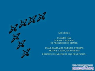 LECCIÓN 4:
CUANDO HAY
CORAJ E Y ALIENTO,
EL P ROGRES O ES MAYOR.
UNA P ALABRA DE ALIENTO A TIEMP O
MOTIVA, AYUDA, DA FUERZAS
P RODUCE EL MEJ OR DE LOS BENEFICIOS .

 