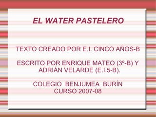 EL WATER PASTELERO TEXTO CREADO POR E.I. CINCO AÑOS-B ESCRITO POR ENRIQUE MATEO (3º-B) Y ADRIÁN VELARDE (E.I.5-B). COLEGIO  BENJUMEA  BURÍN CURSO 2007-08 