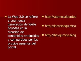 La Web 2.0 se refiere a una nueva generación de Webs basadas en la creación de contenidos producidos y compartidos por los propios usuarios del portal.  http://atomosalbordedeunataquedenervios.blogspot.com/ http://lacocinaquimica.blogspot.com/ http://hayqumica.blogspot.com/ 