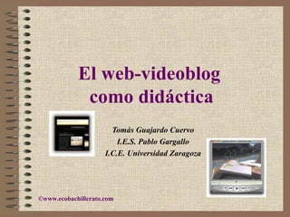 El web-videoblog   como didáctica Tomás Guajardo Cuervo I.E.S. Pablo Gargallo I.C.E. Universidad Zaragoza © www.ecobachillerato.com 