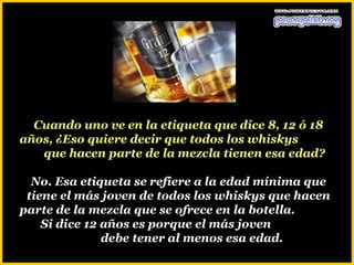 Cuando uno ve en la etiqueta que dice 8, 12 ó 18
años, ¿Eso quiere decir que todos los whiskys
   que hacen parte de la mezcla tienen esa edad?

  No. Esa etiqueta se refiere a la edad mínima que
 tiene el más joven de todos los whiskys que hacen
parte de la mezcla que se ofrece en la botella.
    Si dice 12 años es porque el más joven
               debe tener al menos esa edad.
 