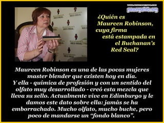 ¿Quién es
                               Maureen Robinson,
                              cuya firma
                                está estampada en
                                     el Buchanan’s
                                   Red Seal?


  Maureen Robinson es una de las pocas mujeres
       master blender que existen hoy en día.
 Y ella - química de profesión y con un sentido del
  olfato muy desarrollado - creó esta mezcla que
lleva su sello. Actualmente vive en Edimburgo y le
      damos este dato sobre ella: jamás se ha
emborrachado. Mucho olfato, mucho buche, pero
       poco de mandarse un “fondo blanco”.
 