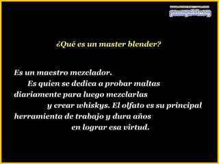 ¿Qué es un master blender?


Es un maestro mezclador.
    Es quien se dedica a probar maltas
diariamente para luego mezclarlas
         y crear whiskys. El olfato es su principal
herramienta de trabajo y dura años
                en lograr esa virtud.
 