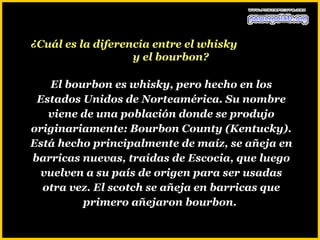 ¿Cuál es la diferencia entre el whisky
                   y el bourbon?

   El bourbon es whisky, pero hecho en los
 Estados Unidos de Norteamérica. Su nombre
   viene de una población donde se produjo
originariamente: Bourbon County (Kentucky).
Está hecho principalmente de maíz, se añeja en
barricas nuevas, traídas de Escocia, que luego
 vuelven a su país de origen para ser usadas
  otra vez. El scotch se añeja en barricas que
         primero añejaron bourbon.
 