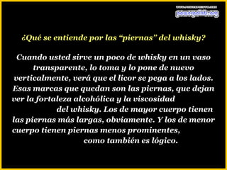 ¿Qué se entiende por las “piernas” del whisky?

  Cuando usted sirve un poco de whisky en un vaso
      transparente, lo toma y lo pone de nuevo
 verticalmente, verá que el licor se pega a los lados.
Esas marcas que quedan son las piernas, que dejan
ver la fortaleza alcohólica y la viscosidad
            del whisky. Los de mayor cuerpo tienen
las piernas más largas, obviamente. Y los de menor
cuerpo tienen piernas menos prominentes,
                    como también es lógico.
 