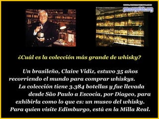 ¿Cuál es la colección más grande de whisky?

     Un brasileño, Claive Vidiz, estuvo 35 años
recorriendo el mundo para comprar whiskys.
   La colección tiene 3.384 botellas y fue llevada
       desde São Paulo a Escocia, por Diageo, para
  exhibirla como lo que es: un museo del whisky.
Para quien visite Edimburgo, está en la Milla Real.
 