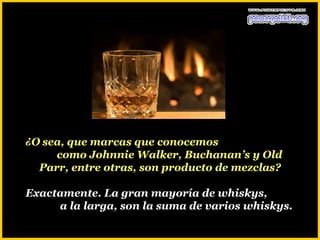 ¿O sea, que marcas que conocemos
     como Johnnie Walker, Buchanan’s y Old
  Parr, entre otras, son producto de mezclas?

Exactamente. La gran mayoría de whiskys,
     a la larga, son la suma de varios whiskys.
 